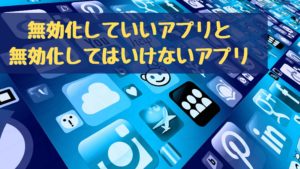 無効化していいアプリと無効化してはいけないアプリ